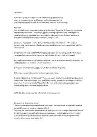 Descolorirá
Numafolhaqualquereudesenhoumsol amarelo(que descolorirá)
e com cincoou seisretasé fácil fazerum castelo(que descolorirá)
Giro um simplescompassoe numcírculoeufaço o mundo(e descolorirá)
Atividade
Uma atividade muito interessante!Ilustraçãodamúsica "Aquarela,de Toquinho.Desenvolve
e estimulaacriatividade,aimaginação,ogostopelalinguagemmusical e aindaé possível
trabalharo textoda músicaparainterpretação,fixaçãode conceitos dalínguaportuguesa,
dentre milharesde possibilidadescomocores,imagense etc...
1. Escutar a músicacom a turma. É importante que elestenhamamãoa letrapara que
possamcantar, sentira música.Se não cantarem, se não viveremaletra,a atividade nãofica
interessante!
É importante nãofazê-losCOPIARaletradoquadro,poisissofaz comque a atividade fique
cansativa,chata mesmo,lugar-comumaoinvésde algodiferente,lúdico,inovador!
Você pode irmostrandoos cartazesilustradosuma um de acordo com a músicaoupode já ter
coladoos cartazesno mural da sala emlocal visível.
2. Peça que sintama música,se possível,fechemosolhose imaginem...
3. Depois,peçaque todoscantemjuntos,imaginandoaletra...
4. Agora, mãosa obra!Vamos ilustrar?Você pode seguirdoiscaminhos:deixarque desenhem
livremente e ilustremutilizandotinta,gize lápiscoloridos,montandocartazesparaexposição
ou um livrodaturma, chamado"Aquarela"...Oupode utilizarosmoldesabaixoparaque
pintemcomguache e ilustremcomoquiserem...
( (
Molde dosdesenhosparapintarrelacionadaamúsicaAquarela
Brincadeirade Amarelinha1°ano
Contribui |Comdesenvolvimentomotor,emocionale social de nossascriançase elaaprende
a se socializarcomas outraspessoastambém.|
Objetivos|Osparticipantesdevemdemarcarumtrajetonochão e o objetivoé chegaraofinal
deste trajeto,porémparadificultarojogo,umobstáculoé posicionadonomeiodotrajeto.|
| Uma brincadeiraque euachomuitodivertidaé aamarelinha.Ébrincadeirapramenino
também, sim!A turma toda se diverte!|
 