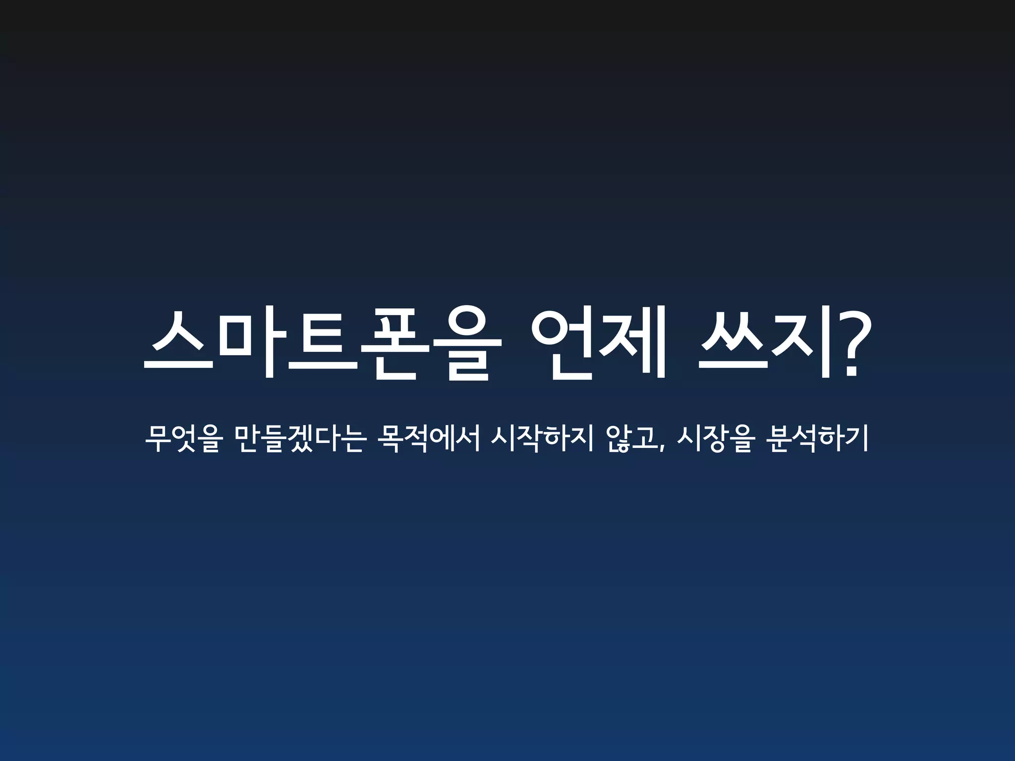 스마트폰을 언제 쓰지?
무엇을 만들겠다는 목적에서 시작하지 않고, 시장을 분석하기
 