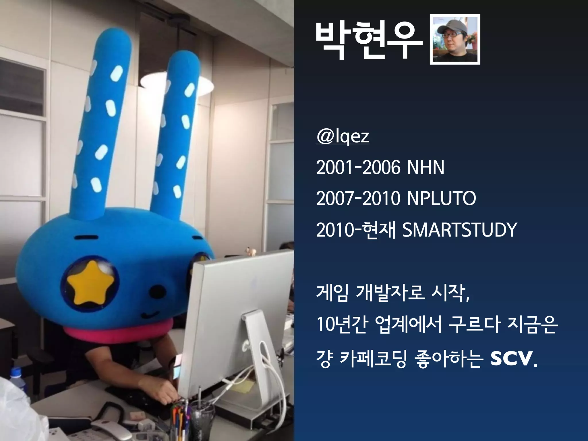 박현우

@lqez
2001-2006 NHN
2007-2010 NPLUTO
2010-현재 SMARTSTUDY


게임 개발자로 시작,
10년간 업계에서 구르다 지금은
걍 카페코딩 좋아하는 SCV.
 