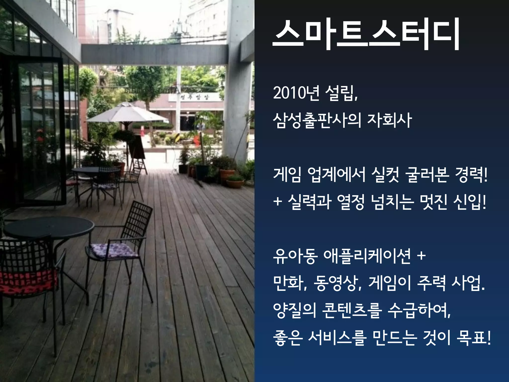 스마트스터디
2010년 설립,
삼성출판사의 자회사


게임 업계에서 실컷 굴러본 경력!
+ 실력과 열정 넘치는 멋진 신입!


유아동 애플리케이션 +
만화, 동영상, 게임이 주력 사업.
양질의 콘텐츠를 수급하여,
좋은 서비스를 만드는 것이 목표!
 