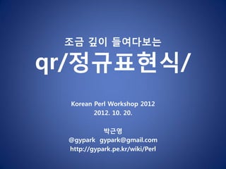 조금 깊이 들여다보는

qr/정규표현식/
  Korean Perl Workshop 2012
         2012. 10. 20.

            박근영
 @gypark gypark@gmail.com
 http://gypark.pe.kr/wiki/Perl
 