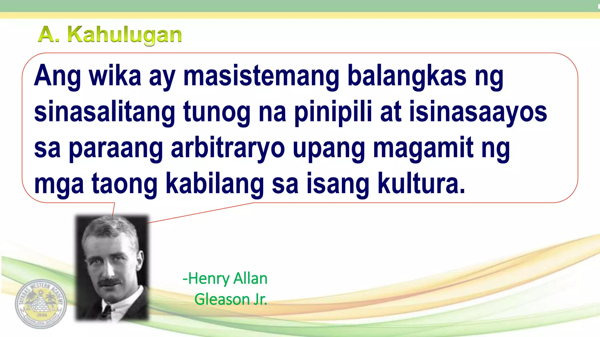 -Henry Allan
Gleason Jr.
Ang wika ay masistemang balangkas ng
sinasalitang tunog na pinipili at isinasaayos
sa paraang arbitraryo upang magamit ng
mga taong kabilang sa isang kultura.
 
