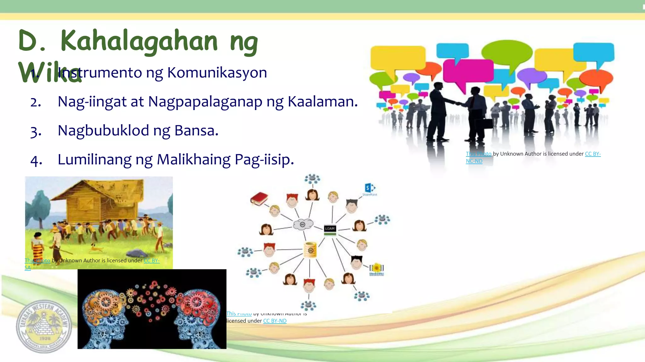 D. Kahalagahan ng
Wika
1. Instrumento ng Komunikasyon
2. Nag-iingat at Nagpapalaganap ng Kaalaman.
3. Nagbubuklod ng Bansa.
4. Lumilinang ng Malikhaing Pag-iisip.
This Photo by Unknown Author is licensed under CC BY-
NC-ND
This Photo by Unknown Author is licensed under CC BY-
SA
This Photo by Unknown Author is
licensed under CC BY-ND
 