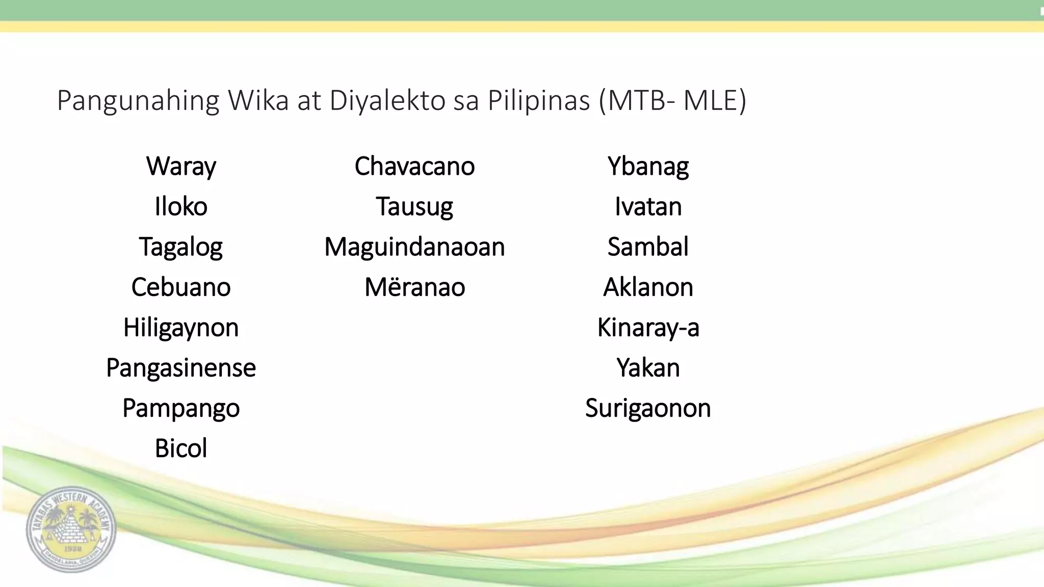 Pangunahing Wika at Diyalekto sa Pilipinas (MTB- MLE)
Waray
Iloko
Tagalog
Cebuano
Hiligaynon
Pangasinense
Pampango
Bicol
Chavacano
Tausug
Maguindanaoan
Mëranao
Ybanag
Ivatan
Sambal
Aklanon
Kinaray-a
Yakan
Surigaonon
 