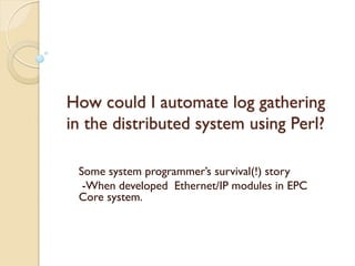 How could I automate log gathering
in the distributed system using Perl?

 Some system programmer’s survival(!) story
  -When developed Ethernet/IP modules in EPC
 Core system.
 