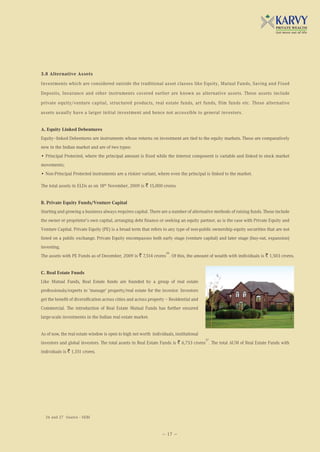 3.8 Alternative Assets

Investments which are considered outside the traditional asset classes like Equity, Mutual Funds, Saving and Fixed

Deposits, Insurance and other instruments covered earlier are known as alternative assets. These assets include

private equity/venture capital, structured products, real estate funds, art funds, film funds etc. These alternative

assets usually have a larger initial investment and hence not accessible to general investors.


A. Equity Linked Debentures
Equity–linked Debentures are instruments whose returns on investment are tied to the equity markets. These are comparatively
new in the Indian market and are of two types:
• Principal Protected, where the principal amount is fixed while the interest component is variable and linked to stock market
movements;
• Non-Principal Protected instruments are a riskier variant, where even the principal is linked to the market.

The total assets in ELDs as on 18th November, 2009 is ` 15,000 crores.


B. Private Equity Funds/Venture Capital
Starting and growing a business always requires capital. There are a number of alternative methods of raising funds. These include
the owner or proprietor’s own capital, arranging debt finance or seeking an equity partner, as is the case with Private Equity and
Venture Capital. Private Equity (PE) is a broad term that refers to any type of non-public ownership equity securities that are not
listed on a public exchange. Private Equity encompasses both early stage (venture capital) and later stage (buy-out, expansion)
investing.
                                                                    26
The assets with PE Funds as of December, 2009 is ` 7,514 crores . Of this, the amount of wealth with individuals is ` 1,503 crores.


C. Real Estate Funds
Like Mutual Funds, Real Estate funds are founded by a group of real estate
professionals/experts to 'manage' property/real estate for the investor. Investors
get the benefit of diversification across cities and across property – Residential and
Commercial. The introduction of Real Estate Mutual Funds has further ensured
large-scale investments in the Indian real estate market.


As of now, the real estate window is open to high net worth individuals, institutional
                                                                                         27
investors and global investors. The total assets in Real Estate Funds is ` 6,753 crores . The total AUM of Real Estate Funds with
individuals is ` 1,351 crores.




  26 and 27 Source - SEBI



                                                                  — 17 —
 