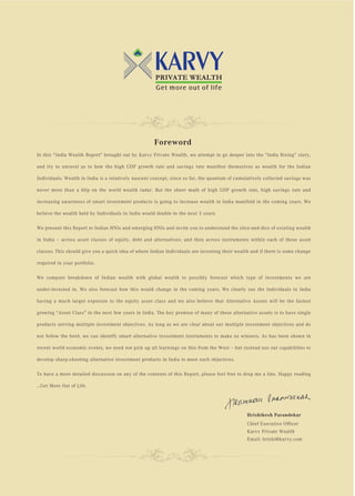 Foreword
In this “India Wealth Report” brought out by Karvy Private Wealth, we attempt to go deeper into the “India Rising” story,

and try to unravel as to how the high GDP growth rate and savings rate manifest themselves as wealth for the Indian

Individuals. Wealth in India is a relatively nascent concept, since so far, the quantum of cumulatively collected savings was

never more than a blip on the world wealth radar. But the sheer math of high GDP growth rate, high savings rate and

increasing awareness of smart investment products is going to increase wealth in India manifold in the coming years. We

believe the wealth held by Individuals in India would double in the next 3 years.

We present this Report to Indian HNIs and emerging HNIs and invite you to understand the slice-and-dice of existing wealth

in India – across asset classes of equity, debt and alternatives; and then across instruments within each of these asset

classes. This should give you a quick idea of where Indian Individuals are investing their wealth and if there is some change

required in your portfolio.

We compare breakdown of Indian wealth with global wealth to possibly forecast which type of investments we are

under-invested in. We also forecast how this would change in the coming years. We clearly see the individuals in India

having a much larger exposure to the equity asset class and we also believe that Alternative Assets will be the fastest

growing “Asset Class” in the next few years in India. The key premise of many of these alternative assets is to have single

products serving multiple investment objectives. As long as we are clear about our multiple investment objectives and do

not follow the herd, we can identify smart alternative investment instruments to make us winners. As has been shown in

recent world economic events, we need not pick up all learnings on this from the West – but instead use our capabilities to

develop sharp-shooting alternative investment products in India to meet such objectives.

To have a more detailed discussion on any of the contents of this Report, please feel free to drop me a line. Happy reading

…Get More Out of Life.




                                                                                                Hrishikesh Parandekar
                                                                                                Chief Executive Officer
                                                                                                Karvy Private Wealth
                                                                                                Email: hrishi@karvy.com
 