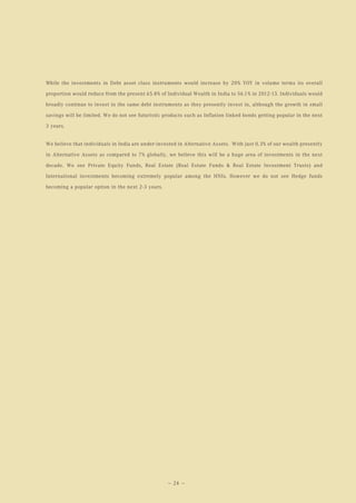 While the investments in Debt asset class instruments would increase by 20% YOY in volume terms its overall

proportion would reduce from the present 65.8% of Individual Wealth in India to 56.1% in 2012-13. Individuals would

broadly continue to invest in the same debt instruments as they presently invest in, although the growth in small

savings will be limited. We do not see futuristic products such as Inflation linked bonds getting popular in the next

3 years.


We believe that individuals in India are under-invested in Alternative Assets. With just 0.3% of our wealth presently

in Alternative Assets as compared to 7% globally, we believe this will be a huge area of investments in the next

decade. We see Private Equity Funds, Real Estate (Real Estate Funds & Real Estate Investment Trusts) and

International investments becoming extremely popular among the HNIs. However we do not see Hedge funds

becoming a popular option in the next 2-3 years.




                                                   — 24 —
 
