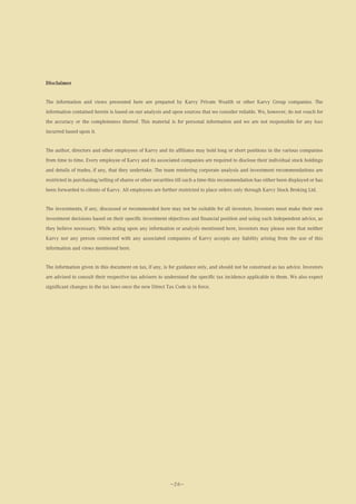 Disclaimer


The information and views presented here are prepared by Karvy Private Wealth or other Karvy Group companies. The
information contained herein is based on our analysis and upon sources that we consider reliable. We, however, do not vouch for
the accuracy or the completeness thereof. This material is for personal information and we are not responsible for any loss
incurred based upon it.


The author, directors and other employees of Karvy and its affiliates may hold long or short positions in the various companies
from time to time. Every employee of Karvy and its associated companies are required to disclose their individual stock holdings
and details of trades, if any, that they undertake. The team rendering corporate analysis and investment recommendations are
restricted in purchasing/selling of shares or other securities till such a time this recommendation has either been displayed or has
been forwarded to clients of Karvy. All employees are further restricted to place orders only through Karvy Stock Broking Ltd.


The investments, if any, discussed or recommended here may not be suitable for all investors. Investors must make their own
investment decisions based on their specific investment objectives and financial position and using such independent advice, as
they believe necessary. While acting upon any information or analysis mentioned here, investors may please note that neither
Karvy nor any person connected with any associated companies of Karvy accepts any liability arising from the use of this
information and views mentioned here.


The information given in this document on tax, if any, is for guidance only, and should not be construed as tax advice. Investors
are advised to consult their respective tax advisers to understand the specific tax incidence applicable to them. We also expect
significant changes in the tax laws once the new Direct Tax Code is in force.




                                                           —26—
 