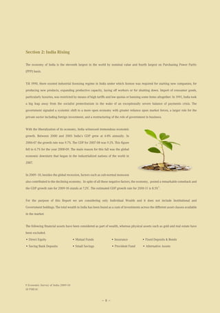 Section 2: India Rising

The economy of India is the eleventh largest in the world by nominal value and fourth largest on Purchasing Power Parity

(PPP) basis.


Till 1990, there existed industrial licensing regime in India under which license was required for starting new companies, for

producing new products, expanding productive capacity, laying off workers or for shutting down. Import of consumer goods,

particularly luxuries, was restricted by means of high tariffs and low quotas or banning some items altogether. In 1991, India took

a big leap away from the socialist protectionism in the wake of an exceptionally severe balance of payments crisis. The

government signaled a systemic shift to a more open economy with greater reliance upon market forces, a larger role for the

private sector including foreign investment, and a restructuring of the role of government in business.


With the liberalization of its economy, India witnessed tremendous economic

growth. Between 2000 and 2005 India’s GDP grew at 6-8% annually. In

2006-07 the growth rate was 9.7%. The GDP for 2007-08 was 9.2%. This figure

fell to 6.7% for the year 2008-09. The main reason for this fall was the global

economic downturn that began in the industrialized nations of the world in

2007.


In 2009–10, besides the global recession, factors such as sub-normal monsoon
also contributed to the declining economy. In spite of all these negative factors, the economy, posted a remarkable comeback and
                                                9                                                    10
the GDP growth rate for 2009-10 stands at 7.2% . The estimated GDP growth rate for 2010-11 is 8.5% .


For the purpose of this Report we are considering only Individual Wealth and it does not include Institutional and

Government holdings. The total wealth in India has been found as a sum of investments across the different asset classes available

in the market.


The following financial assets have been considered as part of wealth, whereas physical assets such as gold and real estate have

been excluded.

• Direct Equity                      • Mutual Funds               • Insurance            • Fixed Deposits & Bonds

• Saving Bank Deposits               • Small Savings              • Provident Fund       • Alternative Assets




9 Economic Survey of India 2009-10
10 PMEAC



                                                          — 8 —
 