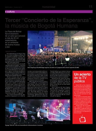 11humanidadMAYO 2014 Edición No.31
Tercer “Concierto de la Esperanza”,
la música de Bogotá Humana
Redacción Humanidad
Un acierto
de la TV
pública
La Plaza de Bolívar
fue el escenario
de un acto que convocó
a más de 40 mil
espectadores
en un ambiente
de buena música
y paz.
cultura
Amilesdesaltosporminutoyalritmo
de una música contagiosa y diversa, 40
mil personas se gozaron el tercer “Con-
cierto de la Esperanza” organizado por
Canal Capital y que llegó, el 14 de mayo,
a su tercera versión, esta vez con el grupo
“Calle 13” como parte central.
“Cambia esa cara de seria, esa cara de
intelectualydeenciclopedia…”,comodice
unadelascancionesdeCalle13,cantaron
en coro los miles de jóvenes que acudie-
ron a la Plaza de Bolívar en una noche en
que el lugar se iluminó para recordarles a
loscolombianosquelapazylavidasonlo
principal, en estos tiempos en que el país
estáportomargrandesdecisiones.
Minuto a minuto, entre las siete y
las nueve y media de la noche, los bogo-
tanos siguieron los compases de “Calle
13” y la voz de su cantante René Pérez
Joglar quien matizó su presentación
con frases como “vamos a brincar con-
tralacensura”,“quévivaladiferencia”y
“ojalá fuéramos un solo país”, mientras
desgajaba un repertorio de canciones
con títulos que decían “Latinoamérica”,
“Atrévete”, “Fiesta de locos”, “La perla”,
“La vuelta al mundo” o “El aguante”.
En el mismo escenario de este “Con-
cierto de la Esperanza” se le rindió ho-
menaje al recientemente fallecido escri-
torcolombianoGabrielGarcíaMárquez.
Se recordaron sus palabras del discurso
de Estocolmo (Suecia) en 1982, cuando
recibió el Premio Nobel de Literatura, al
tiempo que la Plaza se llenaba de miles
de mariposas amarillas de papel.
Todo este goce de música y arte es-
tuvo precedido por la presentación de
otros grupos musicales que desde las
dos de la tarde animaron a quienes lle-
garon para el gran concierto. La “Severa
Matancera” con su ska y rap puesto en
letras de crítica a la política y a la reli-
gión, “Consulado Popular” que ofreció
fusiones de música moderna y ritmos
colombianos, “Systema Solar” de un tro-
pipop surgido de consolas electrónicas,
“Bomba Estéreo” y sus cantos al amor y
alaviday“TotólaMomposina”quemez-
cla lo folclórico de los tambores y las gai-
tasconsonidoselectrónicosparaque“la
juventud ame la música colombiana”.
Después de este rosario de presen-
taciones y del espectáculo de "Calle 13"
los asistentes regresaron a casa y las
autoridades reportaron total calma y
dieron cuenta de que no hubo hechos
de indisciplina.
Para el gerente del Canal Capital,
Hollman Morris, el éxito rotundo del
“Concierto de la Esperanza” lo posicio-
na como uno de los más notorios es-
pectáculos en Colombia y lo consolida
como una propuesta líder de la televi-
sión pública regional.
Canal Capital y la Alcaldía Mayor lograron otro éxito en la programación cultural capitalina de 2014.
El grupo “Calle 13” le dio una trascendencia latinoamericana al concierto.
Desde 2012 se han programa-
do los conciertos por la esperanza
que ya tuvieron como protagonis-
tas al músico europeo Manu Chao
y al grupo mexicano “Café Tacu-
ba”. A los espectáculos asistieron
más de 50 mil personas en cada
oportunidad.
Se trata de conciertos gratui-
tos en los que se promueve la paz,
la democracia, la inclusión, la di-
versidad y la defensa de lo públi-
co, que son parte de los ejes de las
políticas de Bogotá Humana.
Siempre han sido una produc-
ción impecable en lo técnico y
organizativo, a cargo de Canal Ca-
pital, una entidad que le ha dado
otra dimensión a la televisión pú-
blica en el país.
 