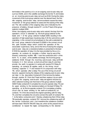 terminates in the parent p a b x on an outgoing auto-to-auto relay set
such as OGAA, and in the satellite exchange the tie-line TL terminates
on an incoming auto-to-auto relay set such as ICAA During the rotary
movement of the trunk group selector over the desired level, the first
idle outgoing auto-to-auto relay set encountered causes the rotary
movement of the group selector to cease and the seizing of the relay
set The idle condition of the outgoing relay set is indicated by the
presence of battery, through resistor R 1, on the P lead of the group
selector multiple GSM.
When the outgoing auto-to-auto relay set is seized, the loop from the
operator's circuit is extended by the trunk group selector to the
leads and + of the group selector multiple GSM, resulting in the
operation of high-speed type impulsing relay A At the same time a path
orginating in the connect circuit employed on the call is extended by
the trunk group selector to the lead D (GSM) In the connect circuit
this path includes relays which control the operation of the
associated supervisory lamp, and at the time of seizing the outgoing
auto-to-auto relay set, a resistance battery is presented to the lead
D With the operation of relay A to the loop provided by the p a b x.
operator, its contacts Al complete a further loop by way of the
forward conducting rectifier MR 1 over the conductors and + of the
tie-lin TL to seize, at the satellite exchange, the incoming group
selelector ICGS through the incoming auto-to-auto relay set ICAA
Contacts A 2, first remove a short-circuit from relay B, and then
provide the earth to operate it in series with resistor R 2 Relay B
operating, at contacts Bl applies earth to the timing circuit
involving capacitor C 11 and resistor R 3 in conjunction with relay
TB, which operates after a delay The use of the timing circuit will
become apparent during the release of the outgoing auto-to-auto relay
set later in the description Contacts B 3 first remove the battery
through resistor R 1 from the P lead and then replace it by an earth
to guard the outgoing auto-to-auto relay set against intrusion by
other selectors hunting over that level of the group selector multiple
GSM Finally contacts B 4 complete the circuit to operate relay TA over
its upper winding to the resistance battery on the lead D Relay TA
operating, at its first-to-operate contacts TA 4 completes a holding
circuit over its lower winding to the earth at contacts B 2, at
contacts TA 3 first disconnects the original operating path for relay
TA, and then completes the circuit to connect the earth of contacts TB
1 to the tieline conductors and + thereby unbalancing them When relay
TB eventually operates, contacts TB 1 remove the unbalancing earth off
the tie-line conductors and +, but meantime the unbalance condition
will have been 784,678 784,678 relay set, which at the present time is
conditioned to repeat the digits corresponding to the desired
 