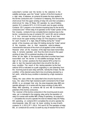 subscriber's number over the tie-line to the selectors in the
satellite exchange, upon the " break " portion of the first impulse of
a digit relay A releases, at contacts Al breaks the loop applied to
the tie-line conductors and + Contacts A 2 releasing, first remove the
short-circuit from the upper winding of relay CD, and then complete a
short-circuit for relay B Relay CD operates by way of battery,
resistor R 2, contacts OP 3, A 2, B 5 to earth over its upper winding
Contacts CD 1 prepare a non-resistive impulsing loop for the tie-line
conductors and + When relay A re-operates to the "make" portion of the
first impulse, contacts Al now complete thenon-resistive loop to the
tie-line conductors by way of contacts CD 1 and A 56, and at contacts
A 2 first removes the short-circuit from relay B and then
short-circuit the upper winding of relay CD This sequence is repeated
for each impulse of a digit, relay B holding during the " break "
period of the impulses, and relay CD holding during the "make" period
of the impulses, due to their respective slow-to-release
characteristics because of the short-circuit applied to their windings
However when all the impulses of the digit have been transmitted,
relay A remains operated, and thus the short-circuit on the upper
winding of relay CD is sustained resulting in its release.
When all the digits of the required subscriber's number have been
transmitted over the tie-line to the satellite exchange, the last
digit of the number positions the final selector SFS so that it is
able to test the required subscriber's line circuit for the idle or
busy condition The result of this testing operation by the final
selector SFS is indicated on a path originating in, and extending from
the incoming auto-to-auto relay set ICAA, namely the D lead, the idle
condition of the desired subscriber's line circuit being denoted by a
full earth, while the busy condition is denoted by a high resistance
earth.
Taking the case where the subscriber's line circuit is found to be
busy, the value of the high resistance earth connected to the D lead
(ICGS) is so arranged that only the slow-tooperate relay ABS can
operate although it is in series with the lower winding of relay AES.
Relay ABS operating, at contacts AB 52 and AB 53 reverses the
potential of the tie-line conductors.
The reversal of the tie-line conductors in the incoming auto-to-auto
relay set is indicated in the outgoing relay set by the operation of
relay D in series with rectifier MR 2 Relay D operating, at contacts D
1 completes the circuit to operate the slow-to-release relay DD Relay
DD operating, at contacts DD 4 completes the circuit to operate the
slow-tooperate relay BS over its lower winding by way of earth,
contacts B 2, OP 6, PF 1, DD 4, TA 5 and E 52 The operation of relay
BS, at contacts B 52 connec Cs earth by way of resistor R 8 to the D
 