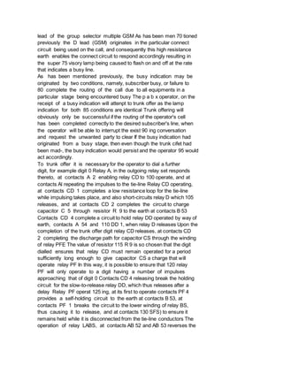 lead of the group selector multiple GSM As has been men 70 tioned
previously the D lead (GSM) originates in the particular connect
circuit being used on the call, and consequently this high resistance
earth enables the connect circuit to respond accordingly resulting in
the super 75 visory lamp being caused to flash on and off at the rate
that indicates a busy line.
As has been mentioned previously, the busy indication may be
originated by two conditions, namely, subscriber busy, or failure to
80 complete the routing of the call due to all equipments in a
particular stage being encountered busy The p a b x operator, on the
receipt of a busy indication will attenpt to trunk offer as the lamp
indication for both 85 conditions are identical Trunk offering will
obviously only be succenssful if the routing of the operator's cell
has been completed correctly to the desired subscriber's line, when
the operator will be able to interrupt the exist 90 ing conversation
and request the unwanted party to clear If the busy indication had
originated from a busy stage, then even though the trunk cifet had
been mad-, the busy indication would persist and the operator 95 would
act accordingly.
To trunk offer it is necessary for the operator to dial a further
digit, for example digit 0 Relay A, in the outgoing relay set responds
thereto, at contacts A 2 enabling relay CD to 100 operate, and at
contacts Al repeating the impulses to the tie-line Relay CD operating,
at contacts CD 1 completes a low resistance loop for the tie-line
while impulsing takes place, and also short-circuits relay D which 105
releases, and at contacts CD 2 completes the circuit to charge
capacitor C 5 through resistor R 9 to the earth at contacts B 53
Contacts CD 4 complete a circuit to hold relay DD operated by way of
earth, contacts A 54 and 110 DD 1, when relay D releases Upon the
completion of the trunk offer digit relay CD releases, at contacts CD
2 completing the discharge path for capacitor CS through the winding
of relay PFE The value of resistor 115 R 9 is so chosen that the digit
dialled ensures that relay CD must remain operated for a period
sufficiently long enough to give capacitor CS a charge that will
operate relay PF In this way, it is possible to ensure that 120 relay
PF will only operate to a digit having a number of impulses
approaching that of digit 0 Contacts CD 4 releasing break the holding
circuit for the slow-to-release relay DD, which thus releases after a
delay Relay PF operat 125 ing, at its first to operate contacts PF 4
provides a self-holding circuit to the earth at contacts B 53, at
contacts PF 1 breaks the circuit to the lower winding of relay BS,
thus causing it to release, and at contacts 130 SFS) to ensure it
remains held while it is disconnected from the tie-line conductors The
operation of relay LABS, at contacts AB 52 and AB 53 reverses the
 