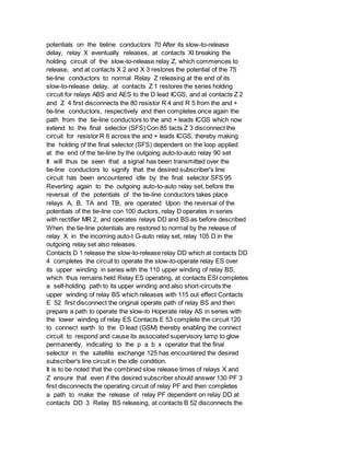 potentials on the tieline conductors 70 After its slow-to-release
delay, relay X eventually releases, at contacts XI breaking the
holding circuit of the slow-to-release relay Z, which commences to
release, and at contacts X 2 and X 3 restores the potential of the 75
tie-line conductors to normal Relay Z releasing at the end of its
slow-to-release delay, at contacts Z 1 restores the series holding
circuit for relays ABS and AES to the D lead ICGS, and at contacts Z 2
and Z 4 first disconnects the 80 resistor R 4 and R 5 from the and +
tie-line conductors, respectively and then completes once again the
path from the tie-line conductors to the and + leads ICGS which now
extend to the final selector (SFS) Con 85 tacts Z 3 disconnect the
circuit for resistor R 6 across the and + leads ICGS, thereby making
the holding of the final selector (SFS) dependent on the loop applied
at the end of the tie-line by the outgoing auto-to-auto relay 90 set
It will thus be seen that a signal has been transmitted over the
tie-line conductors to signify that the desired subscriber's line
circuit has been encountered idle by the final selector SFS 95
Reverting again to the outgoing auto-to-auto relay set, before the
reversal of the potentials of the tie-line conductors takes place
relays A, B, TA and TB, are operated Upon the reversal of the
potentials of the tie-line con 100 ductors, relay D operates in series
with rectifier MR 2, and operates relays DD and BS as before described
When the tie-line potentials are restored to normal by the release of
relay X in the incoming auto-t G-auto relay set, relay 105 D in the
outgoing relay set also releases.
Contacts D 1 release the slow-to-release relay DD which at contacts DD
4 completes the circuit to operate the slow-to-operate relay ES over
its upper winding in series with the 110 upper winding of relay BS,
which thus remains held Relay ES operating, at contacts ESI completes
a self-holding path to its upper winding and also short-circuits the
upper winding of relay BS which releases with 115 out effect Contacts
E 52 first disconnect the original operate path of relay BS and then
prepare a path to operate the slow-to Hoperate relay AS in series with
the lower winding of relay ES Contacts E 53 complete the circuit 120
to connect earth to the D lead (GSM) thereby enabling the connect
circuit to respond and cause its associated supervisory lamp to glow
permanently, indicating to the p a b x operator that the final
selector in the satellite exchange 125 has encountered the desired
subscriber's line circuit in the idle condition.
It is to be noted that the combined slow release times of relays X and
Z ensure that even if the desired subscriber should answer 130 PF 3
first disconnects the operating circuit of relay PF and then completes
a path to make the release of relay PF dependent on relay DD at
contacts DD 3 Relay BS releasing, at contacts B 52 disconnects the
 
