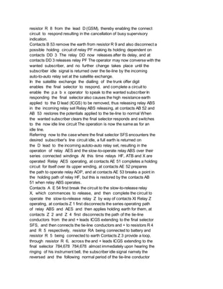 resistor R 8 from the lead D (GSM), thereby enabling the connect
circuit to respond resulting in the cancellation of busy supervisory
indication.
Contacts B 53 remove the earth from resistor R 9 and also disconnect a
possible holding circuit of relay PF making its holding dependent on
contacts DD 3 The relay DD now releases after its delay, and at
contacts DD 3 releases relay PF The operator may now converse with the
wanted subscriber, and no further change takes place until the
subscriber idle signal is returned over the tie-line by the incoming
auto-to-auto relay set at the satellite exchange.
In the satellite exchange the dialling of the trunk offer digit
enables the final selector to respond, and complete a circuit to
enable the p.a b x operator to speak to the wanted subscriber In
responding the final selector also causes the high resistance earth
applied to the D lead (ICGS) to be removed, thus releasing relay ABS
in the incoming relay set Relay ABS releasing, at contacts AB 52 and
AB 53 restores the potentials applied to the tie-line to normal When
the wanted subscriber clears the final selector responds and switches
to the now idle line circuit The operation is now the same as for an
idle line.
Referring now to the case where the final selector SFS encounters the
desired subscriber's line circuit idle, a full earth is returned on
the D lead to the incoming autoto-auto relay set, resulting in the
operation of relay AES and the slow-to-operate relay ABS over their
series connected windings At this time relays HF, ATB and X are
operated Relay AES operating, at contacts AE 51 completes a holding
circuit for itself over its upper winding, at contacts AE 52 prepares
the path to operate relay AOP, and at contacts AE 53 breaks a point in
the holding path of relay HF, but this is restored by the contacts AB
51 when relay ABS operates.
Contacts A E 54 first break the circuit to the slow-to-release relay
X, which commences to release, and then complete the circuit to
operate the slow-to-release relay Z by way of contacts XI Relay Z
operating, at contacts Z 1 first disconnects the series operating path
of relay ABS and AES and then applies holding earth for them, at
contacts Z 2 and Z 4 first disconnects the path of the tie-line
conductors from the and + leads ICGS extending to the final selector
SFS, and then connects the tie-line conductors and + to resistors R 4
and R 5 respectively, resistor RA being connected to battery and
resistor R 5 being connected to earth Contacts Z 3 provide a loop,
through resistor R 6, across the and + leads ICGS extending to the
final selector 784,678 784,678 almost immediately upon hearing the
ringing of his instrument bell, the subscriber idle signal namely the
reversed and the following normal period of the tie-line conductor
 