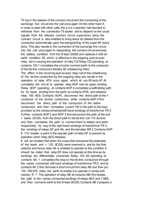 70 ing in the release of the connect circuit and the connecting of the
exchange line circuit into the call once again On the other hand if,
in order to deal with other calls, the p a b x operator had decided to
withdraw from the connection 75 earlier, and to depend on the usual
signals from the relevant connect circuit supervisory lamp, the
connect circuit is also enabled to bring about its release from the
connection automatically upon the extinguishing of the super 80 visory
lamp This also results in the connection of the exchange line circuit
into the call once again In responding, the connect circuit removes
the battery condition from the D lead (GSM) and replaces it with an
earth condition 85 which is effective in the outgoing auto-to-auto
relay set in causing the operation of relay CD Relay CD operating, at
contacts CD 1 completes the circuit to connect earth to the conductor
of the tie-line conductors thereby 90 unbalancing them.
The effect in the incoming auto-to-auto relay set of the unbalancing
of the tie-line conductors by the outgoing relay set, results in the
operation of relay ATA once again, which at con 95 tacts AT Al
completes the circuit to operate relay AOP over its upper winding
Relay AOP operating, at contacts AOP 4 completes a selfholding path
for its lower winding from the earth at contacts ATBI, and releases
relay 100 AES Contacts AOPL disconnect the direct path of the +
conductor of the tie-line conductors, while contacts AOP 5 first
disconnect the direct path of the conductors of the tieline
conductors, and then completes a point 105 in the path to the loop
provided by the seriesconnected left-hand windings of transformer TR 2
Further, contacts AOP 2 and AOP 3 first disconnect the path of the and
+ leads (ICGS) from the direct path to the tie-line con 110 ductors
and then completes the path to connect them to battery and earth
respectively, by way of the right-hand windings of transformer TR 2,
the windings of relays DF and AA, and the barretter BR 2 Contacts AOP
6 115 breaks a point in the operate path of relay HF to prevent its
operation when relay AES releases.
It will be recalled that when the subscriber answered the potentials
of the leads and + 120 (ICGS) were reversed in, and by the final
selector and hence relay AA is enabled to operate to this condition It
should be noted that relay DF does not operate at this time as its
windings are differentially connected Relay 125 AA operating, at
contacts AA 1 completes the loop on the tie-line conductors through
the series connected left-hand windings of transformer TR 2, and at
contacts AA 2 first removes a short-circuit from relay AB and then pro
130 784,678 vides the earth to enable it to operate in series with
resistor R 7 The operation of relay AB at contacts ABI first breaks
the path to the i series-connected windings of relays AES and 1 ABS,
and then connects earth to the D lead (ICGS) Contacts AB 2 prepare a
 
