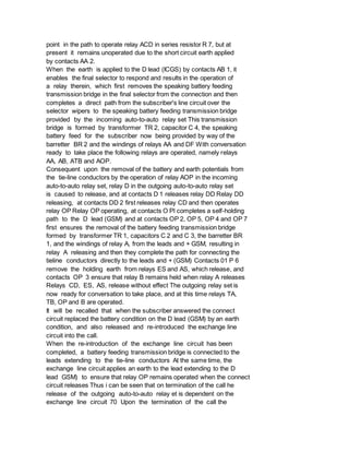 point in the path to operate relay ACD in series resistor R 7, but at
present it remains unoperated due to the short circuit earth applied
by contacts AA 2.
When the earth is applied to the D lead (ICGS) by contacts AB 1, it
enables the final selector to respond and results in the operation of
a relay therein, which first removes the speaking battery feeding
transmission bridge in the final selector from the connection and then
completes a direct path from the subscriber's line circuit over the
selector wipers to the speaking battery feeding transmission bridge
provided by the incoming auto-to-auto relay set This transmission
bridge is formed by transformer TR 2, capacitor C 4, the speaking
battery feed for the subscriber now being provided by way of the
barretter BR 2 and the windings of relays AA and DF With conversation
ready to take place the following relays are operated, namely relays
AA, AB, ATB and AOP.
Consequent upon the removal of the battery and earth potentials from
the tie-line conductors by the operation of relay AOP in the incoming
auto-to-auto relay set, relay D in the outgoing auto-to-auto relay set
is caused to release, and at contacts D 1 releases relay DD Relay DD
releasing, at contacts DD 2 first releases relay CD and then operates
relay OP Relay OP operating, at contacts O Pl completes a self-holding
path to the D lead (GSM) and at contacts OP 2, OP 5, OP 4 and OP 7
first ensures the removal of the battery feeding transmission bridge
formed by transformer TR 1, capacitors C 2 and C 3, the barretter BR
1, and the windings of relay A, from the leads and + GSM, resulting in
relay A releasing and then they complete the path for connecting the
tieline conductors directly to the leads and + (GSM) Contacts 01 P 6
remove the holding earth from relays ES and AS, which release, and
contacts OP 3 ensure that relay B remains held when relay A releases
Relays CD, ES, AS, release without effect The outgoing relay set is
now ready for conversation to take place, and at this time relays TA,
TB, OP and B are operated.
It will be recalled that when the subscriber answered the connect
circuit replaced the battery condition on the D lead (GSM) by an earth
condition, and also released and re-introduced the exchange line
circuit into the call.
When the re-introduction of the exchange line circuit has been
completed, a battery feeding transmission bridge is connected to the
leads extending to the tie-line conductors At the same time, the
exchange line circuit applies an earth to the lead extending to the D
lead GSM) to ensure that relay OP remains operated when the connect
circuit releases Thus i can be seen that on termination of the call he
release of the outgoing auto-to-auto relay et is dependent on the
exchange line circuit 70 Upon the termination of the call the
 