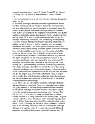 connect battery by way of resistor R 1 to the P lead (GS Mi), thereby
indicating that the tie-line is now available for use on a further
call.
It may be mentioned that on a call from the main exchange, through the
parent p a b x.
to a satellite exchange subscriber, the latter is provided with means
to initiate an enquiry call and if required transfer the main exchange
call to another subscriber within the network of private exchanges To
initiate an enquiry call the satellite exchange subscriber presses a
push-button associated with the telephone instrument This push-button
applies an earth to the speaking conductors, thereby unbalancing them,
and as relay DF in the incoming auto-to-auto relay set has its
windings differentially connected, the unbalancing of the speaking
conductor enables it to operate Relay DF operating, at contacts D Fl
applies an earth to the + tie-line conductor and accordingly
unbalances the tie-line The exchange line circuit responds to this
unbalance and causes a holding loop to be applied to the main exchange
line, and also establishes connection over the enquiry outlet of the
exchange line circuit, and then by way of a further trunk line finder
to another trunk group selector The satellite subscriber may now dial
the digits appropriate to the enquiry subscriber, relay AA in the
incoming auto-to-auto relay set responding, and at contacts AA 1
repeating the impulses over the tie-line to the exchange line circuit
in the p.a b x Upon establishing connection to the enquiry subscriber,
the satellite exchange subscriber may transfer the call to the enquiry
subscriber by clearing from the connection causing : the exchange line
circuit to respond and co mplete the connection from the main exchange
line to the enquiry subscriber On the other hand if only an enquiry
call is made, then when the enquiry subscriber clears, the exchange
line circuit responds and causes the re-establishment of the original
connection to the main exchange.
A call from a p a b x subscriber to a satellite exchange subscriber
will now be given in more detail The p a b x subscriber having dialled
the group selector to the level giving access to tie-lines extending
to the satellite exchange in which the required subscriber is located,
seizes the first idle outgoing auto-toauto relay set on that level The
idle condition of the outgoing relay set is indicated by battery
through resistor R 1 being connected to the P lead (GSM) The group
selector extends a loop to the leads and + (GSM) thereby operating
relay A Relay A operating, at contacts Al completes the loop on the
tieline conductor, causing the seizure of the group selector (SGS) by
way of the incoming auto-toauto relay set in the satellite exchange
Contacts A 2 operate relay B in series with resistor R 2 Relay B
operating, at contacts Bl completes the circuit to operate relay TB,
 