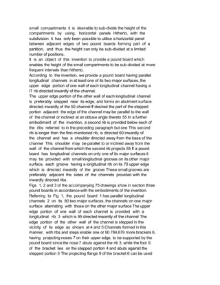 small compartments it is desirable to sub-divide the height of the
compartments by using, horizontal panels Hitherto, with the
subdivision it has only been possible to utilise a horizontal panel
between adjacent edges of two pound boards forming part of a
partition, and thus the height can only be sub-divided at a limited
number of positions.
It is an object of this invention to provide a pound board which
enables the height of the small compartments to be sub-divided at more
frequent intervals than hitherto.
According to the invention, we provide a pound board having parallel
longitudinal channels in at least one of its two major surfaces, the
upper edge portion of one wall of each longitudinal channel having a
lT rib directed inwardly of the channel.
The upper edge portion of the other wall of each longitudinal channel
is preferably stepped near its edge, and forms an abutment surface
directed inwardly of the 50 channel If desired the part of the stepped
portion adjacent the edge of the channel may be parallel to the wall
of the channel or inclined at an obtuse angle thereto 55 In a further
embodiment of the invention, a second rib is provided below each of
the ribs referred to in the preceding paragraph but one This second
rib is longer than the first-mentioned rib, is directed 60 inwardly of
the channel and has a shoulder directed away from the base of the
channel This shoulder may be parallel to or inclined away from the
wall of the channel from which the second rib projects 65 If a pound
board has longitudinal channels on only one of its major surfaces it
may be provided with small longitudinal grooves on its other major
surface, each groove having a longitudinal rib on its 70 upper edge
which is directed inwardly of the groove These small grooves are
preferably adjacent the sides of the channels provided with the
inwardly directed ribs.
Figs 1, 2 and 3 of the accompanying 75 drawings show in section three
pound boards in accordance with the embodiments of the invention.
Referring to Fig 1, the pound board 1 has parallel longitudinal
channels 2 on its 80 two major surfaces, the channels on one major
surface alternating with those on the other major surface The upper
edge portion of one wall of each channel is provided with a
longitudinal rib 3 which is 85 directed inwardly of the channel The
edge portion of the other wall of the channel is stepped in the
vicinity of its edge as shown at 4 and 5 Channels formed in this
manner, with ribs and steps enable one or 90 784,679 more brackets 6,
having projecting noses 7 on their upper edge, to be supported by the
pound board since the nose 7 abuts against the rib 3, while the foot S
of the bracket lies on the stepped portion 4 and abuts against the
stepped portion 5 The projecting flange 9 of the bracket 6 can be used
 