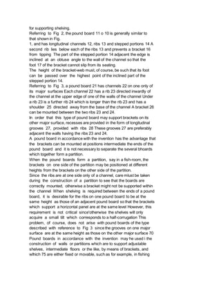 for supporting shelving.
Referring to Fig 2, the pound board 11 o 10 is generally similar to
that shown in Fig.
1, and has longitudinal channels 12, ribs 13 and stepped portions 14 A
second rib lies below each of the ribs 13 and prevents a bracket 16
from tipping The part of the stepped portion 14 adjacent the edge is
inclined at an obtuse angle to the wall of the channel so that the
foot 17 of the bracket cannot slip from its seating.
The height of the bracket-web must, of course, be such that its foot
can be passed over the highest point of the inclined part of the
stepped portion 14.
Referring to Fig 3, a pound board 21 has channels 22 on one only of
its major surfaces Each channel 22 has a rib 23 directed inwardly of
the channel at the upper edge of one of the walls of the channel Under
a rib 23 is a further rib 24 which is longer than the rib 23 and has a
shoulder 25 directed away from the base of the channel A bracket 26
can be mounted between the two ribs 23 and 24.
In order that this type of pound board may support brackets on its
other major surface, recesses are provided in the form of longitudinal
grooves 27, provided with ribs 28 These grooves 27 are preferably
adjacent the walls having the ribs 23 and 24.
A pound board in accordance with the invention has the advantage that
the brackets can be mounted at positions intermediate the ends of the
pound board and it is not necessary to separate the several bhoards
which together form a partition.
When the pound boards form a partition, say in a fish-room, the
brackets on one side of the partition may be positioned at different
heights from the brackets on the other side of the partition.
Since the ribs are at one side only of a channel, care mlust be taken
during the construction of a partition to see that the boards are
correctly mounted, otherwise a bracket might not be supported within
the channel When shelving is required between the ends of a pound
board, it is desirable for the ribs on one pound board to be at the
same height as those of an adjacent pound board so that the brackets
which support a horizontal panel are at the same level However, this
requirement is not critical since'otherwise the shelves will only
acquire a small tilt which corresponds to a half-corrugation This
problem, of course, does not arise with pound boards of the type
described with reference to Fig 3 since the grooves on one major
surface are at the same height as those on the other major surface 70
Pound boards in accordance with the invention may he used i the
construction of walls or partitions which are to support adjustable
shelves, intermediate floors or the like, by means of brackets, and
wlhich 75 are either fixed or movable, such as for example, in fishing
 