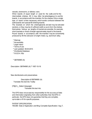 vessels, storerooms, or delivery vans.
When boards of equal length or used for the walls and for the
intermediate shelves, 80 it may often be advantageous to use the
boards in accordance with the invention for the shelves Only a single
type of board is then necessary, which avoids confusion between the
wall-b)oards and special 85 shelving-boards.
The brackets on which the shelvingboards are laid may be extruded
sections, or they may be of sufficient width so as to form the shelves
themselves Various go lengths of bracket are possible, for example,
short brackets or those of length approximately equal to the boards.
Pound boards in accordance with the invention may be conveniently
produced by 95 the extrusion of a light metal, e g, aluminium alloy.
* Sitemap
* Accessibility
* Legal notice
* Terms of use
* Last updated: 08.04.2015
* Worldwide Database
* 5.8.23.4; 93p
* GB784680 (A)
Description: GB784680 (A) ? 1957-10-16
New disinfectants and preservatives
Description of GB784680 (A)
Translate this text into Tooltip
[75][(1)__Select language]
Translate this text into
The EPO does not accept any responsibility for the accuracy of data
and information originating from other authorities than the EPO; in
particular, the EPO does not guarantee that they are complete,
up-to-date or fit for specific purposes.
PATENT SPECIFICATION
784,680 Date of Application and filing Complete Specification: Aug 7,
 