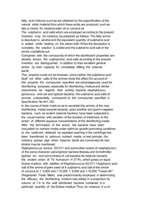 fatty acid mixtures such as are obtained by the saponification of the
natural initial material from which these acids are produced, such as
fats or resins, for instance palm oil or coconut oil.
The sulphamic acid salts which are employed according to the present
invention may, :for instance, be prepared as follows: The fatty amine
is dissolved in, alcohol and the equivalent quantity of sulphamic acid
is added, while heating on the steam bath When the dissolution is
complete, the solution is cooled and the sulphamic acid salt of the
amine crystallizes out.
Compared with the compounds of which the disinfectant properties are
already known, the sulpharnmic acid salts according to the present
invention are distinguished, in addition to their excellent general
action, by their capacity for completely kfilling the tubercle
bacilli.
This property could not be foreseen, since neither the sulphamic acid
itself nor other salts of the amines show this effect On account of
this property the compounds specified are advantageously used for
disinfecting purposes, especially for disinfecting medical and dental
instruments As regards their activity towards staphylococci,
gonococci, and coli and typhoid bacteria, the sulphamic acid salts of
amines substantially correspond to the compounds specified in
Specification No 441,120.
In the course of tests made so as to ascertain the activity of the new
disinfecting media towards bacteria, gram positive and gramn negative
bacteria, such as virulent tubercle bacteria, have been subjected in
the usual manner, with variation of the duration of treatment, to the
action of different aqueous concentrations of the disinfecting media
After the termination of this action, the bacteria have been
inoculated on nutrient media under optimum growth promoting conditions
or the sediment obtained by repeated washing in the centrifuge has
been transferred to optimum nutrient media or test animals, (for
instance guinea pigs when tubercle bacilli are concerned) As test
strains may be mentioned:
Staphylococcus aureus SG 511 and some other strains of staphylococci
of the same character, para-typhoid bacteria Breslau and Schottmiller,
typhoid viri, and some strains of coli bacteria As tubercle bacteria
the virulent strain of Tb humanum H 37 Rv, which grows on liquid
Dubos-medium with addition of Staphylococcus SG 511 I Sulphamic acid
salt of the amine of palm seed oil II sulphamic acid salt of the amine
of coconut oil 1: 5,000 and 1:10,000 1: 8,000 and 1:16,000 "Tween 80 "
(Registered Trade Mark), was predominantly employed; in determining
the efficacy, the disinfecting medium was added in a proportion by
volume of 1:4 to the well distributed bacteria contained in a
particular quantity of the Dubos-medium Thus, for instance, 4 cc of
 