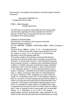 Improvements in and relating to the production of aromatic oxygen-containing
compounds
Description of GB784681 (A)
Translate this text into Tooltip
[75][(1)__Select language]
Translate this text into
The EPO does not accept any responsibility for the accuracy of data
and information originating from other authorities than the EPO; in
particular, the EPO does not guarantee that they are complete,
up-to-date or fit for specific purposes.
COMPLETE SPECIFICATION
Improvements in and relating to the Production of Aromatic
Oxygen-Containing Compound
We, We, IMPERIAL CHEMICAL INDUSTRIES LIMITE, a British. Company of
Imperial
Chemical House, Millbank, London, S. W. 1, do hereby declare the
invention, for which we pray that a patent may be granted to us, and)
the method by which it is to be performed, to be particularly
described in and by the following statement:
This invention relates to the production of para-di-acetyl bienzene.
According to the present invention there is provided a process for the
production of para-di-acetyl benzene in which feedstock comprising
para-di-isopropyl benzene is subjected under substantially anhydrous
conditions to oxidation with a gas comprising free oxygen at elevated
temperatures and in which the oxidation is: either conducted directly
in the substantial absence of meta-di-isopropyl benzene to give a
product comprising a substantial amount of para-di-acetyl benzene,
using a catalyst comprising a saltor oxide of a metal selected from
the group consisting of lead, manganese, iron, nickel, cobalt and
copper, at a temperature above 100 C; or the feedstock contains at
least 5% by volume of meta-di-isopropyl benzene and the oxidation is
carried out to give para-di-iso-propyl benzene dihydroperoxide and is
conducted in the presence of two alkaline stabilizing agents, one of
which is a carbonate of an alkali metal or of an alkaline earch metal
or magnesium and the second of which is an alkali metal or an alkaline
earch metal or magnesium salt of a weak organic acid, as hereinafter
defined, at a temperature of up to 125 C., the resulting
paradi-isopropyl benzene dihydroperoxide being separated off and
heated so that it decomposes to give para-di-acetyl benzene as a major
 