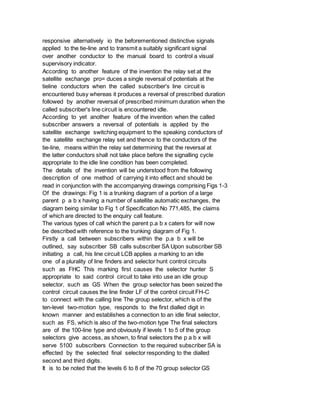responsive alternatively io the beforementioned distinctive signals
applied to the tie-line and to transmit a suitably significant signal
over another conductor to the manual board to control a visual
supervisory indicator.
According to another feature of the invention the relay set at the
satellite exchange pro= duces a single reversal of potentials at the
tieline conductors when the called subscriber's line circuit is
encountered busy whereas it produces a reversal of prescribed duration
followed by another reversal of prescribed minimum duration when the
called subscriber's line circuit is encountered idle.
According to yet another feature of the invention when the called
subscriber answers a reversal of potentials is applied by the
satellite exchange switching equipment to the speaking conductors of
the satellite exchange relay set and thence to the conductors of the
tie-line, means within the relay set determining that the reversal at
the latter conductors shall not take place before the signalling cycle
appropriate to the idle line condition has been completed.
The details of the invention will be understood from the following
description of one method of carrying it into effect and should be
read in conjunction with the accompanying drawings comprising Figs 1-3
Of the drawings: Fig 1 is a trunking diagram of a portion of a large
parent p a b x having a number of satellite automatic exchanges, the
diagram being similar to Fig 1 of Specification No 771,485, the claims
of which are directed to the enquiry call feature.
The various types of call which the parent p.a b x caters for will now
be described with reference to the trunking diagram of Fig 1.
Firstly a call between subscribers within the p.a b x will be
outlined, say subscriber SB calls subscriber SA Upon subscriber SB
initiating a call, his line circuit LCB applies a marking to an idle
one of a plurality of line finders and selector hunt control circuits
such as FHC This marking first causes the selector hunter S
appropriate to said control circuit to take into use an idle group
selector, such as GS When the group selector has been seized the
control circuit causes the line finder LF of the control circuit FH-C
to connect with the calling line The group selector, which is of the
ten-level two-motion type, responds to the first dialled digit in
known manner and establishes a connection to an idle final selector,
such as FS, which is also of the two-motion type The final selectors
are of the 100-line type and obviously if levels 1 to 5 of the group
selectors give access, as shown, to final selectors the p a b x will
serve 5100 subscribers Connection to the required subscriber SA is
effected by the selected final selector responding to the dialled
second and third digits.
It is to be noted that the levels 6 to 8 of the 70 group selector GS
 