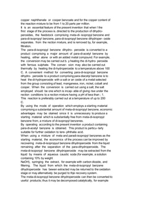 copper naphthenate or cooper benzoate and for the copper content of
the reaction mixture to be from 1 to 20 parts per million.
It is an essential feature of the present invention that when ! the
first stage of the process is. directed to the production of dihydro-
peroxides, the feedstock comprising meta-di- isopropyl benzene and
para-di-isopropyl benzene, para-di-isopropyl benzene dihydroper- oxide
separates. from the rection mixture, and is removed by, for example,
filtration.
The para-di-isopropyl benzene dihydro- peroxide is converted to a
product comprising a major amount of para-di-acetyl benzene by
heating, either alone or with an added metal compound. For example,
the conversion may be carried out b. y heating the di-hydro- peroxide
with ferrous sulphate. The conver- sion may also be carried out
thermally by heating the di-hydroperoxide to a temperature above 100
C. A convenient method for converting para-di-isopropyl benzene
dihydro- peroxide to a product comprising para-diacetyl benzene is to
heat the di-hydroperoxide with a salt or an oxide of a metal selected
from the group consisting of lead, manganese, iron, nickel, cobalt and
cooper. When the conversion is carried out using a salt, the salt
employed should be one which is incap- able of giving rise under the
rection conditions to a rection mixture having a pH of less than ; 1.
This reaction is preferably carried out at a temperature of up to 200
C.
By using the mode of operation which employs a starting material
comprising a substantial amount of meta-di-isopropyl benzene, economic
advantages may be otained since it is unnecessary to produce a
starting material which is substantially free from meta-di-isopropyl
benzene from, a mixture of di-isopropyl benzenes.
By operating according to the present invention a product containing
para-di-acetyl benzene is obtained. This product is particu- larly
suitable for further oxidation to tere- plhthalia acid.
When using a mixture of meta and paradi-isopropyl benzenes as the
starting material, the economics of the process can be improved by
recovering meta-di-isopropyul benzene dihydroperoxide from the liquid
remaining after the separation of the para-dihydroperoxide. The
meta-di-isoporpyl benzene dihydroperoxide may be extracted from the
liquid by means of aqueous caustic soda (for example, a solution
containing 10% by weight
NaOH), springing the extract, for example with carbon dioxide, and
filtering. The liquid from which the meta-di-isopropyl benzene
dihydroperoxide has bewen extracted may be returned to the oxidation
stage or may alternatively be purged to thje recovery system.
The meta-di-isopropyl benzene dihydroperoxide can then be converted to
useful products; thus it may be decomposed catalytically, for example
 