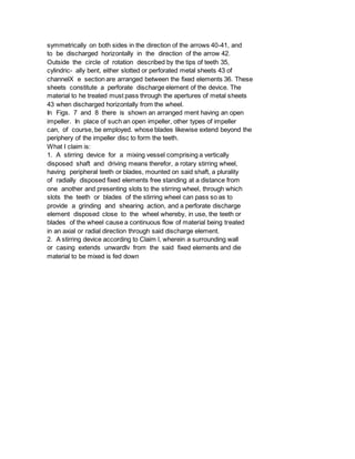 symmetrically on both sides in the direction of the arrows 40-41, and
to be discharged horizontally in the direction of the arrow 42.
Outside the circle of rotation described by the tips of teeth 35,
cylindric- ally bent, either slotted or perforated metal sheets 43 of
channelX e section are arranged between the fixed elements 36. These
sheets constitute a perforate discharge element of the device. The
material to he treated must pass through the apertures of metal sheets
43 when discharged horizontally from the wheel.
In Figs. 7 and 8 there is shown an arranged ment having an open
impeller. In place of such an open impeller, other types of impeller
can, of course, be employed. whose blades likewise extend beyond the
periphery of the impeller disc to form the teeth.
What I claim is:
1. A stirring device for a mixing vessel comprising a vertically
disposed shaft and driving means therefor, a rotary stirring wheel,
having peripheral teeth or blades, mounted on said shaft, a plurality
of radially disposed fixed elements free standing at a distance from
one another and presenting slots to the stirring wheel, through which
slots the teeth or blades of the stirring wheel can pass so as to
provide a grinding and shearing action, and a perforate discharge
element disposed close to the wheel whereby, in use, the teeth or
blades of the wheel cause a continuous flow of material being treated
in an axial or radial direction through said discharge element.
2. A stirring device according to Claim l, wherein a surrounding wall
or casing extends unwardlv from the said fixed elements and die
material to be mixed is fed down
 