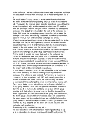 main exchange, and each of these terminates upon a separate exchange
line circuit ELC When a main exchange call is made to the parent p a b
x.
the application of ringing current to an exchange line circuit causes
the latter to flash the exchange calling lamp CL on the manual board
MB Thereupon the manual board operator operates a connect key (not
shown) associated with an idle connect circuit such as CC, together
with an exchange answer key (not shown) The latter key enables the
exchange line circuit to be marked on the bank of the exchange line
finder ELF, while the former key causes the exchange line finder, for
example a 50-point non-homing uniselector individual to the chosen
connect circuit, to hunt for the marked exchange line circuit.
When the manual board is connected by the exchange line finder to the
exchange line circuit, the supervisory lamp SL associated with the
operated connect key is lit, and the ringing from the main exchange is
tripped by the loop applied from the manual board circuit.
The operator may now ascertain the number of the subscriber required
by the main exchange call, and set up a connection to that number.
At this point it should be noted that each of the exchange line
circuits is accessible over two paths from a uniselector finder
multiple, the uniselector finders such as ATF and BTF in the multiple
each being associated with separate control circuits such as ATFC and
BT 1 FC The two paths which are derived from successive positions on
each finder bank, and are designated EP and NP, will be referred to as
the enquiry path and the normal path respectively.
In the present case the operator applies a condition to the exchange
line circuit whereby an artificial holding loop is applied to the
exchange line which is also isolated Furthermore, a marking is
connected to the associated path NP and a starting condition is
applied to an idle trunk finder control, the latter causing the finder
to connect with the exchange line circuit over the marked normal path
Each trunk finder control circuit is permanently associated with a
trunk group selector TGS, and the operator is therefore enabled to
dial the p.a b x number, the call being set up over a trunk group
selector and final selector in known manner It will be observed that
levels appropriate to p a b x numbers on the group selectors GS and
the trunk group selectors TGS are multipled Also it will be seen that
the levels appropriate to outgoing tie-lines are multipled between the
group selectors and the trunk group selectors, although access to the
tie-lines TL may depend on the class of service provided for a
particular p a b x subscriber.
The enquiry facility provided by the p a b x.
will now be outlined with reference to an incoming call set up to a p
a b x subscriber As already mentioned, the call from the main 70
 
