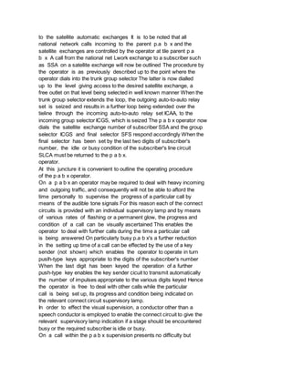 to the satellite automatic exchanges It is to be noted that all
national network calls incoming to the parent p.a b x and the
satellite exchanges are controlled by the operator at tile parent p a
b x A call from the national net Lwork exchange to a subscriber such
as SSA on a satellite exchange will now be outlined The procedure by
the operator is as previously described up to the point where the
operator dials into the trunk group selector The latter is now dialled
up to the level giving access to the desired satellite exchange, a
free outlet on that level being selected in well known manner When the
trunk group selector extends the loop, the outgoing auto-to-auto relay
set is seized and results in a further loop being extended over the
tieline through the incoming auto-to-auto relay set ICAA, to the
incoming group selector ICGS, which is seized The p a b x operator now
dials the satellite exchange number of subscriber SSA and the group
selector ICGS and final selector SFS respond accordingly When the
final selector has been set by the last two digits of subscriber's
number, the idle or busy condition of the subscriber's line circuit
SLCA must be returned to the p a b x.
operator.
At this juncture it is convenient to outline the operating procedure
of the p a b x operator.
On a p a b x an operator may be required to deal with heavy incoming
and outgoing traffic, and consequently will not be able to aftord the
time personally to supervise the progress of a particular call by
means of the audible tone signals For this reason each of the connect
circuits is provided with an individual supervisory lamp and by means
of various rates of flashing or a permanent glow, the progress and
condition of a call can be visually ascertained This enables the
operator to deal with further calls during the time a particular call
is being answered On particularly busy p.a b x's a further reduction
in the setting up time of a call can be effected by the use of a key
sender (not shown) which enables the operator to operate in turn
puslh-type keys appropriate to the digits of the subscriber's number
When the last digit has been keyed the operation of a further
push-type key enables the key sender cicuit to transmit automatically
the number of impulses appropriate to the various digits keyed Hence
the operator is free to deal with other calls while the particular
call is being set up, its progress and condition being indicated on
the relevant connect circuit supervisory lamp.
In order to effect the visual supervision, a conductor other than a
speech conductor is employed to enable the connect circuit to give the
relevant supervisory lamp indication if a stage should be encountered
busy or the required subscriber is idle or busy.
On a call within the p a b x supervision presents no difficulty but
 