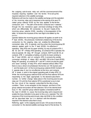 the outgoing auto-to-auto relay set until the commencement of the
impulses requiring repetition over the tie-line 70 to set up the
required selectors in the satellite exchange.
Reference will now be made to the satellite exchange and the operation
of the incoming relay set in response to the seizing of its asso 75
ciated group selector ICGS by the loop applied to the tie-line
conductors and + The path of the tie-line conductor and + extends '
through the low resistance upper and lower windings of relay ATA,
which are differentially 80 connected, to the and + leads of the
incoming group selector ICGS, resulting in the preparation of the
latter to receive the impulses of the next digit to be dialled by the
p a b x.
operator Before the incoming group selector 85 applies an earth to its
P lead (ICGS), the previously mentioned unbalancing of the tie-line
conductors by the outgoing relay set, enables the differentially
connected relay ATA to operate, and thus when the incoming group 90
selector applies earth to the P lead (ICGS) it is effective in
operating relay ATB over its upper winding, by way of contacts ATA 1,
AE 52 and HF 4 Relay ATB operating, at contacts ATB 2 operates the
slow-to-operate 95 relay HF through contacts AOP 6 and AE 53, at
contacts ATB 3 completes a holding circuit for its lower winding to
the P lead (ICGS), and at contacts ATB 4 connects the serially
connected windings of relays AES and ABS 100 to the D lead (ICGS)
Relay HF operating, at contacts HF 1 and HF 3 short-circuits the upper
and lower windings of relay ATA, which releases without effect Thus
there is now a direct circuit between the tie-line con 105 ductors and
+ and the leads and + of the incoming group selector ICGS Contacts HF
2 operate relay X, but it is not effective at this time, and contacts
HF 4 break a point in the original operating path of relay ATB 110
While the incoming group selector ICGS and the final selector SFS are
responding to the digits appropriate to the desired subscriber's
number, no further change takes place in the incoming auto-to-auto
relay set 115 until the final selector SFS is positioned so as to test
the line circuit of the required subscriber for the idle or busy
condition There is one exception to this however, and that is if the
group selector encounters all final selectors 120 on the desired level
busy In this case the' group selector applies a resistance earth to
the lead D (ICGS) to cause the incoming relay set to respond and
enable the busy indication to be given to the p a b x operator The 125
response of the incoming auto-to-auto relay set ICAA to this condition
will be described later as it is identical with the indication
required if the desired subscriber is busy.
Referring again to the outgoing auto-to-auto 130 access to tie-lines
connected to the desired satellite exchange Each of the tie-lines TL
 