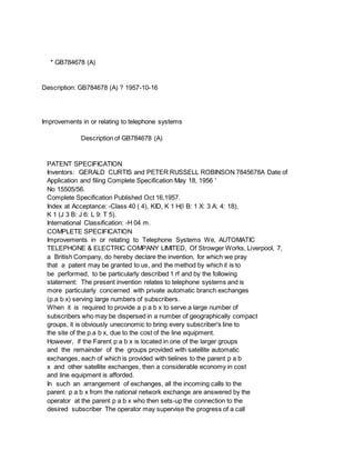 * GB784678 (A)
Description: GB784678 (A) ? 1957-10-16
Improvements in or relating to telephone systems
Description of GB784678 (A)
PATENT SPECIFICATION
Inventors: GERALD CURTIS and PETER RUSSELL ROBINSON 7845678A Date of
Application and filing Complete Specification May 18, 1956 '
No 15505/56.
Complete Specification Published Oct 16,1957.
Index at Acceptance: -Class 40 ( 4), KID, K 1 H(l B: 1 X: 3 A: 4: 18),
K 1 (J 3 B: J 6: L 9: T 5).
International Classification: -H 04 m.
COMPLETE SPECIFICATION
Improvements in or relating to Telephone Systems We, AUTOMATIC
TELEPHONE & ELECTRIC COMPANY LIMITED, Of Strowger Works, Liverpool, 7,
a British Company, do hereby declare the invention, for which we pray
that a patent may be granted to us, and the method by which it is to
be performed, to be particularly described 1 rf and by the following
staternent: The present invention relates to telephone systems and is
more particularly concerned with private automatic branch exchanges
(p.a b x) serving large numbers of subscribers.
When it is required to provide a p a b x to serve a large number of
subscribers who may be dispersed in a number of geographically compact
groups, it is obviously uneconomic to bring every subscriber's line to
the site of the p.a b x, due to the cost of the line equipment.
However, if the Farent p a b x is located in one of the larger groups
and the remainder of the groups provided with satellite automatic
exchanges, each of which is provided with tielines to the parent p a b
x and other satellite exchanges, then a considerable economy in cost
and line equipment is afforded.
In such an arrangement of exchanges, all the incoming calls to the
parent p a b x from the national network exchange are answered by the
operator at the parent p a b x who then sets-up the connection to the
desired subscriber The operator may supervise the progress of a call
 
