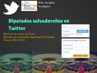 M.Sc. Ana Aguilar. 
Investigadora 
Diputados salvadoreños en 
Twitter 
Monitoreo de cuentas de Twitter 
Diputados de la Asamblea Legislativa de El Salvador. 
Periodo 2012-2015 
Agosto 
2014 
 