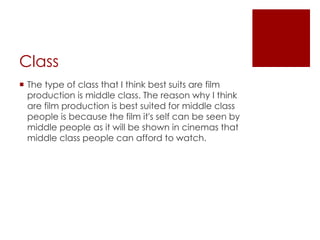 Class 
 The type of class that I think best suits are film 
production is middle class. The reason why I think 
are film production is best suited for middle class 
people is because the film it's self can be seen by 
middle people as it will be shown in cinemas that 
middle class people can afford to watch. 
 