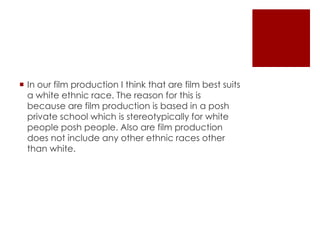  In our film production I think that are film best suits 
a white ethnic race. The reason for this is 
because are film production is based in a posh 
private school which is stereotypically for white 
people posh people. Also are film production 
does not include any other ethnic races other 
than white. 
