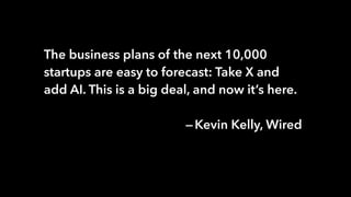 The business plans of the next 10,000
startups are easy to forecast: Take X and
add AI. This is a big deal, and now it’s here.
 — Kevin Kelly, Wired
 