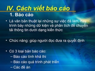 IV. Cách viết báo cáo
• Là văn bản thuật lại những sự việc đã làm, hay
trình bày những dữ kiện và phân tích để chuyển
tải thông tin dưới dạng kiến thức
• Chức năng: giúp người đọc đưa ra quyết định
• Có 3 loại bản báo cáo:
– Báo cáo tính khả thi
– Báo cáo quá trình phát triển
– Các đề án
1. Báo cáo
 