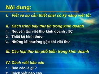 Nội dung:
I. Viết và sự cần thiết phải có kỹ năng viết tốt
II. Cách trình bày thư tín trong kinh doanh
1. Nguyên tắc viết thư kinh doanh : 5C
2. Thiết kế hình thức
3. Những lỗi thường gặp khi viết thư
III. Các loại thư tín phổ biến trong kinh doanh
IV. Cách viết báo cáo
1. Báo cáo là gì ?
 
