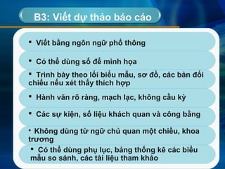 B3: Viết dự thảo báo cáo
 Viết bằng ngôn ngữ phổ thông
 Có thể dùng số để minh họa
 Trình bày theo lối biểu mẫu, sơ đồ, các bản đối
chiếu nếu xét thấy thích hợp
 Các sự kiện, số liệu khách quan và công bằng
 Không dùng từ ngữ chủ quan một chiều, khoa
trương
 Có thể dùng phụ lục, bảng thống kê các biểu
mẫu so sánh, các tài liệu tham khảo
 Hành văn rõ ràng, mạch lạc, không cầu kỳ
 
