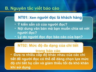 B. Nguyên tắc viết báo cáo
• Ý kiến sẵn có của người đọc?
• Nội dung văn bản mà bạn muốn chia sẻ với
người đọc?
• Lý do người đọc đọc báo cáo của bạn?
• Đưa ra nhiều cấp độ khác nhau của các chi
tiết để người đọc có thể dễ dàng chọn lựa mức
độ chi tiết họ cần và giảm thiểu tối đa khó khăn
khi sử dụng
NT01: Xem người đọc là khách hàng
NT02: Mức độ đa dạng của chi tiết
trong báo cáo
 