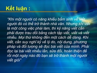 Kết luận :
“Khi một người có năng khiếu bẩm sinh về viết,
người đó có thể trở thành nhà văn. Nhưng khi viết
là một công việc phải làm, thì kỹ năng viết cần
phải được trau dồi bằng cách tập viết, viết và viết
nhiều. Mọi thứ không đến một cách dễ dàng. Khi
viết, cần suy nghĩ kỹ về lý do, nội dung, phương
pháp và đối tượng sẽ đọc bài viết của mình. Phải
đọc lại bài viết nhiều lần, sửa đổi, hoàn thiện để
rồi một ngày nào đó bạn sẽ trở thành một người
viết giỏi”
 