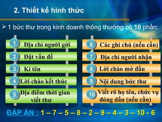 Địa chỉ người gởi
Đặt vấn đề
Kí tên
Địa điểm thời gian
viết thư
Lời chào kết thúc
 1 bức thư trong kinh doanh thông thường có 10 phần:
Các ghi chú (nếu cần)
Địa chỉ người nhận
Viết rõ họ tên, chức vụ
đóng dấu (nếu cần)
Nội dung bức thư
Lời chào mở đầu
2. Thiết kế hình thức
1
7
6
5
4
3
2
10
9
8
ĐÁP ÁN : 1 – 7 – 5 – 8 – 2 – 9 – 4 – 3 – 10 - 61 – 7 – 5 – 8 – 2 – 9 – 4 – 3 – 10 - 6
 