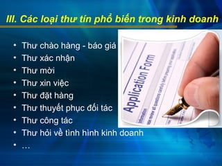 III. Các loại thư tín phổ biến trong kinh doanh
• Thư chào hàng - báo giá
• Thư xác nhận
• Thư mời
• Thư xin việc
• Thư đặt hàng
• Thư thuyết phục đối tác
• Thư công tác
• Thư hỏi về tình hình kinh doanh
• …
 
