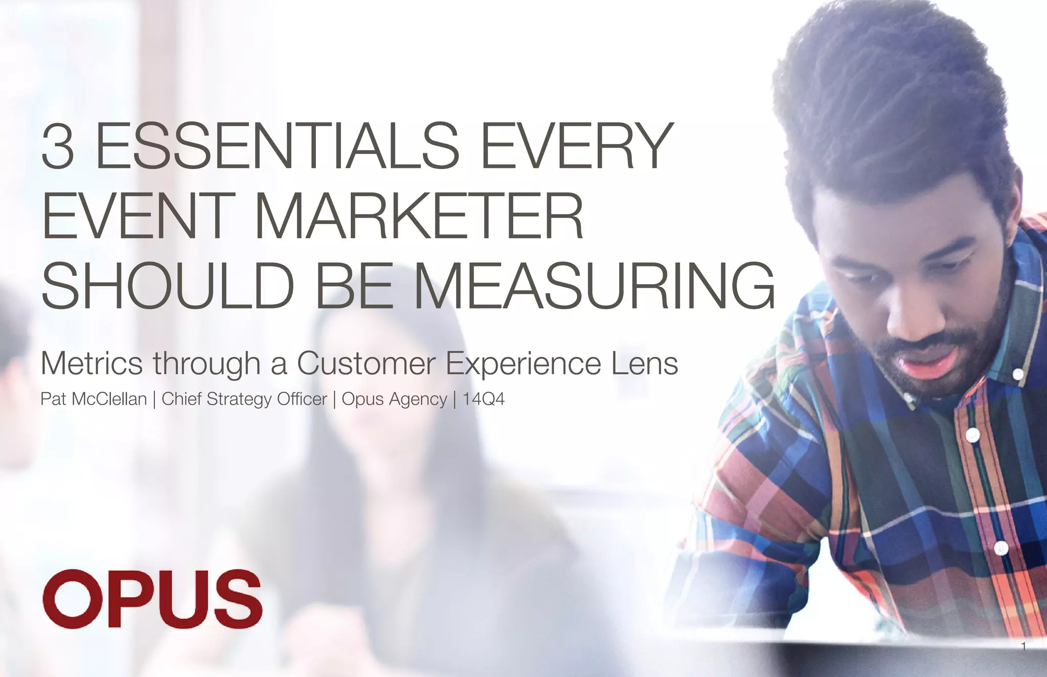 3 ESSENTIALS EVERY 
EVENT MARKETER 
SHOULD BE MEASURING 
Metrics through a Customer Experience Lens 
Pat McClellan | Chief Strategy Officer | Opus Agency | 14Q4 
1 
 