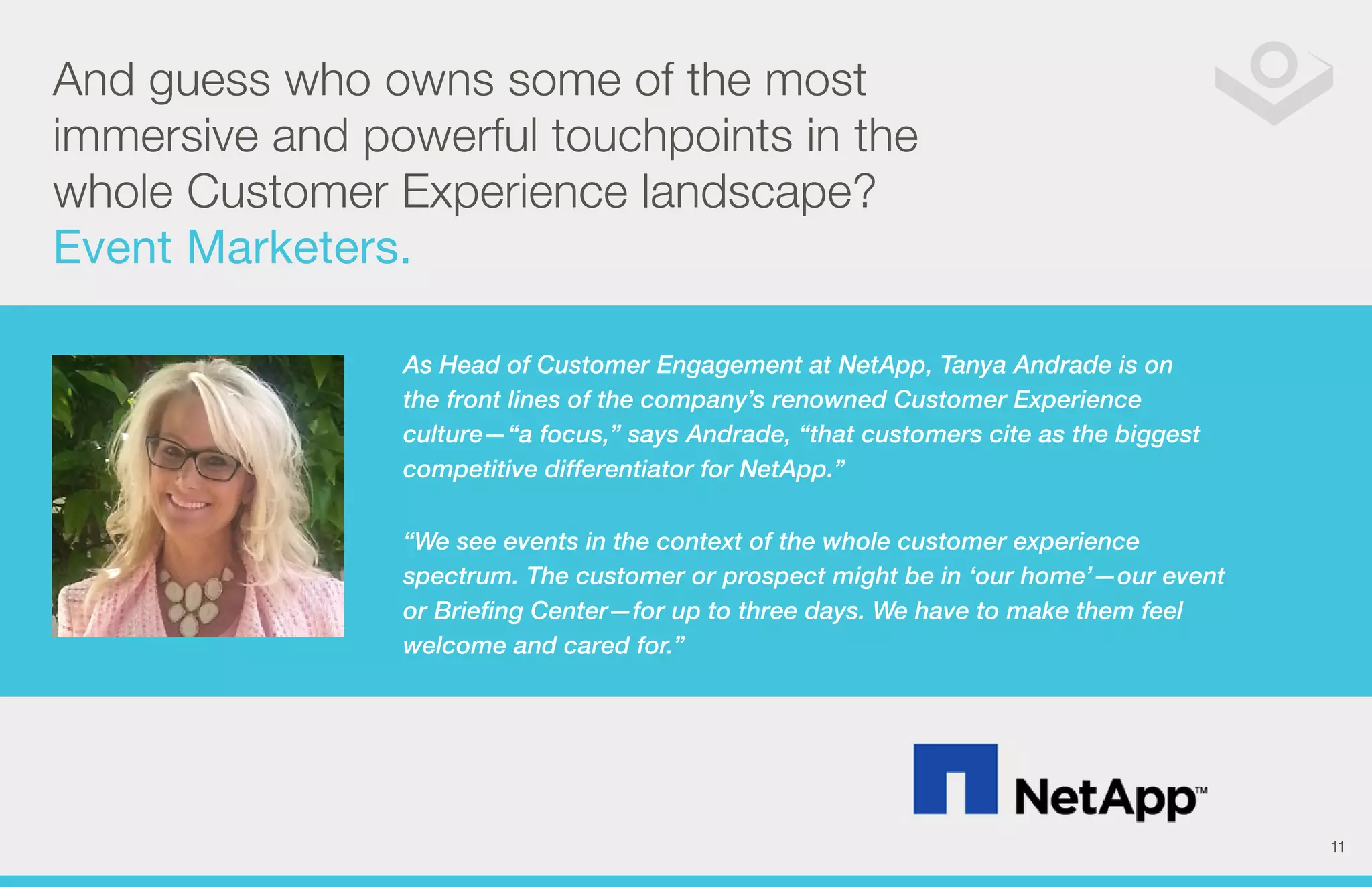 And guess who owns some of the most 
immersive and powerful touchpoints in the 
whole Customer Experience landscape? 
Event Marketers. 
As Head of Customer Engagement at NetApp, Tanya Andrade is on 
the front lines of the company’s renowned Customer Experience 
culture—“a focus,” says Andrade, “that customers cite as the biggest 
competitive differentiator for NetApp.” 
“We see events in the context of the whole customer experience 
spectrum. The customer or prospect might be in ‘our home’—our event 
or Briefing Center—for up to three days. We have to make them feel 
welcome and cared for.” 
11 
 