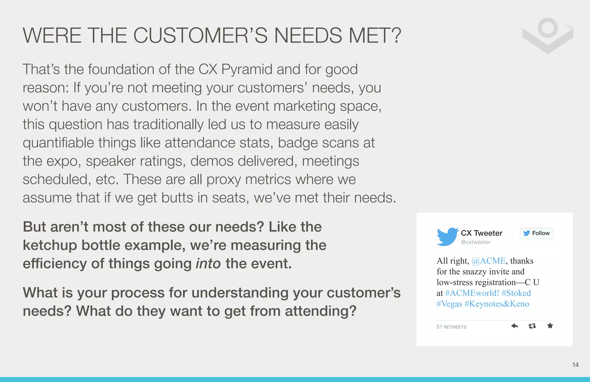 Follow 
CX Tweeter 
@cxtweeter 
All right, @ACME, thanks 
for the snazzy invite and 
low-stress registration—C U 
at #ACMEworld! #Stoked 
#Vegas #Keynotes&Keno 
51 RETWEETS 
WERE THE CUSTOMER’S NEEDS MET? 
That’s the foundation of the CX Pyramid and for good 
reason: If you’re not meeting your customers’ needs, you 
won’t have any customers. In the event marketing space, 
this question has traditionally led us to measure easily 
quantifiable things like attendance stats, badge scans at 
the expo, speaker ratings, demos delivered, meetings 
scheduled, etc. These are all proxy metrics where we 
assume that if we get butts in seats, we’ve met their needs. 
But aren’t most of these our needs? Like the 
ketchup bottle example, we’re measuring the 
efficiency of things going into the event. 
What is your process for understanding your customer’s 
needs? What do they want to get from attending? 
14 
 