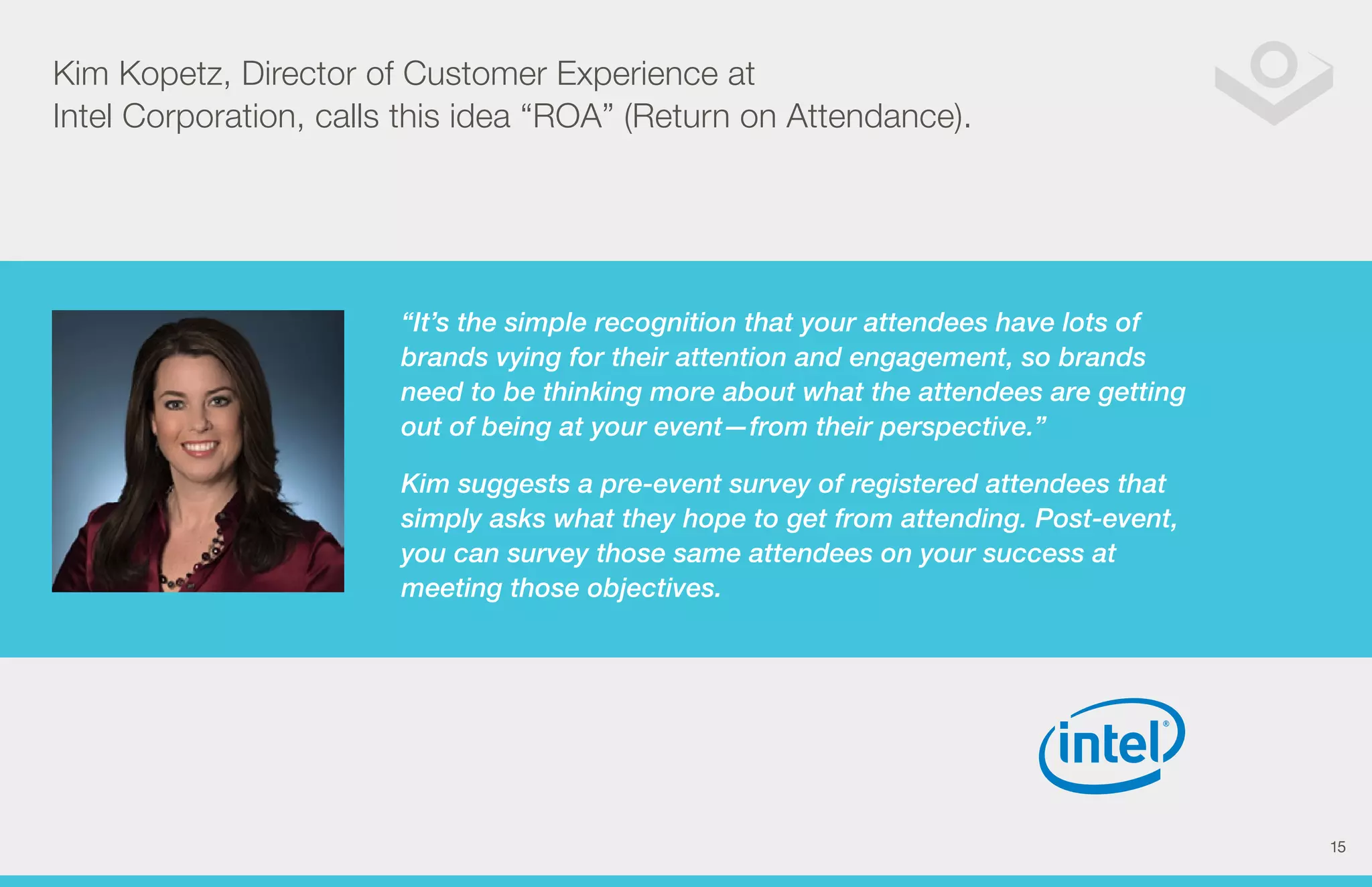 Kim Kopetz, Director of Customer Experience at 
Intel Corporation, calls this idea “ROA” (Return on Attendance). 
“It’s the simple recognition that your attendees have lots of 
brands vying for their attention and engagement, so brands 
need to be thinking more about what the attendees are getting 
out of being at your event—from their perspective.” 
Kim suggests a pre-event survey of registered attendees that 
simply asks what they hope to get from attending. Post-event, 
you can survey those same attendees on your success at 
meeting those objectives. 
15 
 